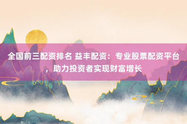 全国前三配资排名 益丰配资:专业股票配资平台,助力投资者实现财富增长
