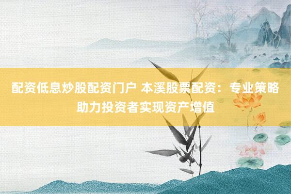 配资低息炒股配资门户 本溪股票配资：专业策略助力投资者实现资产增值