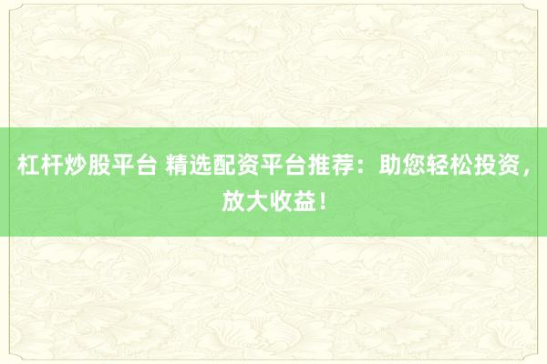 杠杆炒股平台 精选配资平台推荐：助您轻松投资，放大收益！
