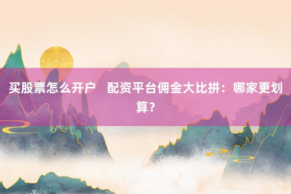 买股票怎么开户   配资平台佣金大比拼：哪家更划算？