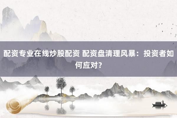 配资专业在线炒股配资 配资盘清理风暴：投资者如何应对？