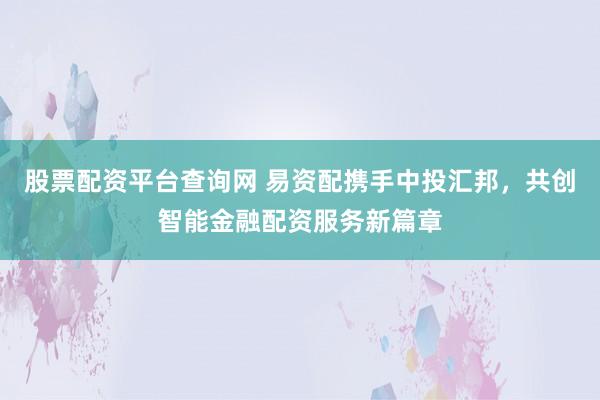 股票配资平台查询网 易资配携手中投汇邦，共创智能金融配资服务新篇章