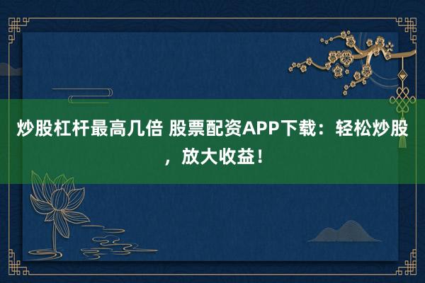 炒股杠杆最高几倍 股票配资APP下载：轻松炒股，放大收益！