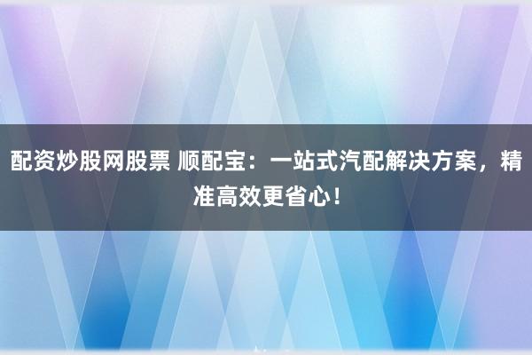 配资炒股网股票 顺配宝：一站式汽配解决方案，精准高效更省心！