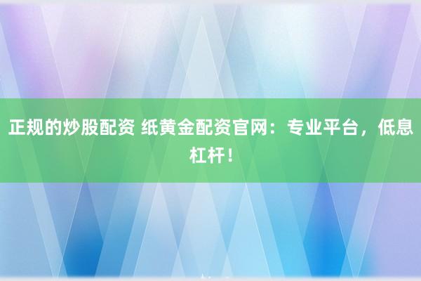 正规的炒股配资 纸黄金配资官网：专业平台，低息杠杆！