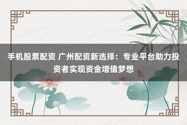 手机股票配资 广州配资新选择：专业平台助力投资者实现资金增值梦想