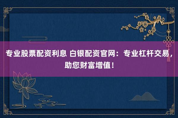 专业股票配资利息 白银配资官网：专业杠杆交易，助您财富增值！