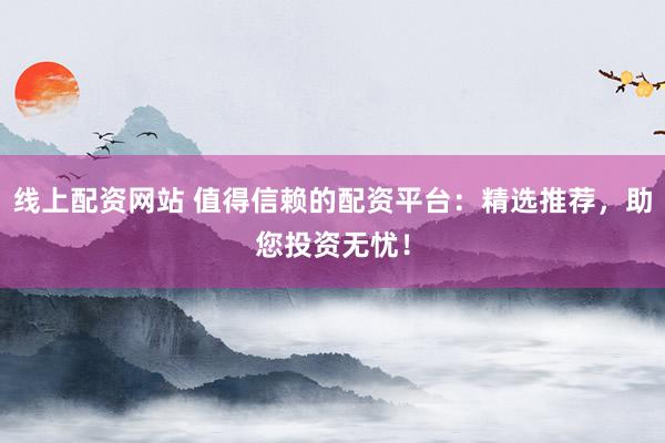 线上配资网站 值得信赖的配资平台：精选推荐，助您投资无忧！