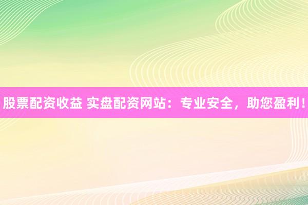 股票配资收益 实盘配资网站：专业安全，助您盈利！