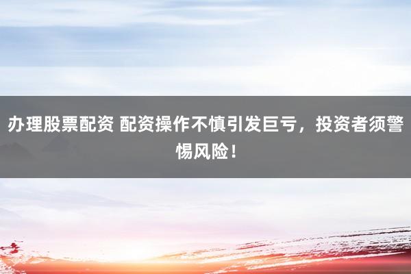 办理股票配资 配资操作不慎引发巨亏，投资者须警惕风险！