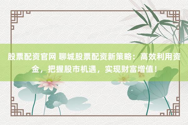 股票配资官网 聊城股票配资新策略：高效利用资金，把握股市机遇，实现财富增值！