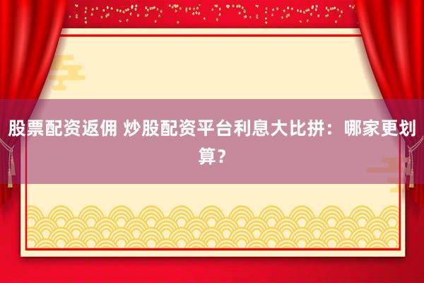 股票配资返佣 炒股配资平台利息大比拼：哪家更划算？