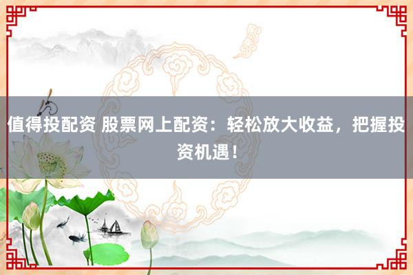 值得投配资 股票网上配资：轻松放大收益，把握投资机遇！