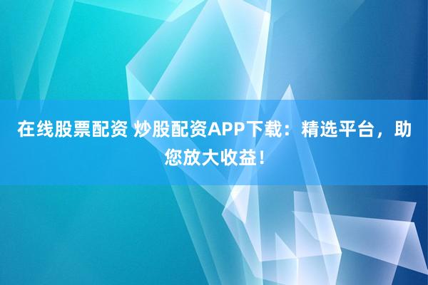 在线股票配资 炒股配资APP下载：精选平台，助您放大收益！