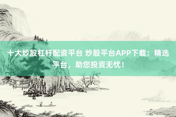 十大炒股杠杆配资平台 炒股平台APP下载:精选平台,助您投资无忧!