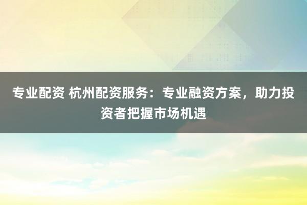 专业配资 杭州配资服务:专业融资方案,助力投资者把握市场机遇