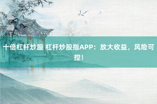 十倍杠杆炒股 杠杆炒股指APP：放大收益，风险可控！