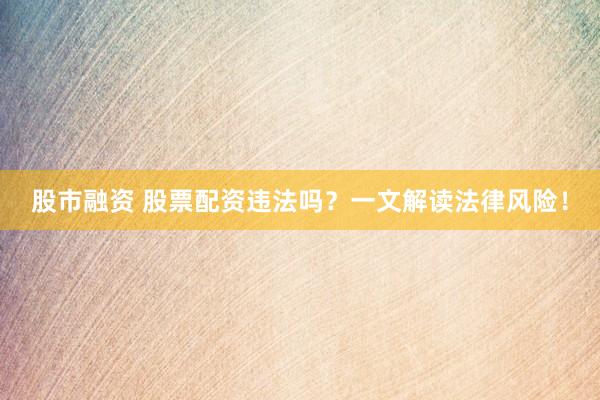 股市融资 股票配资违法吗？一文解读法律风险！