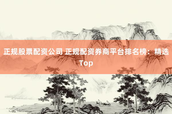 正规股票配资公司 正规配资券商平台排名榜：精选Top