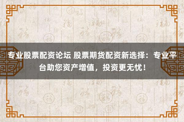 专业股票配资论坛 股票期货配资新选择：专业平台助您资产增值，投资更无忧！