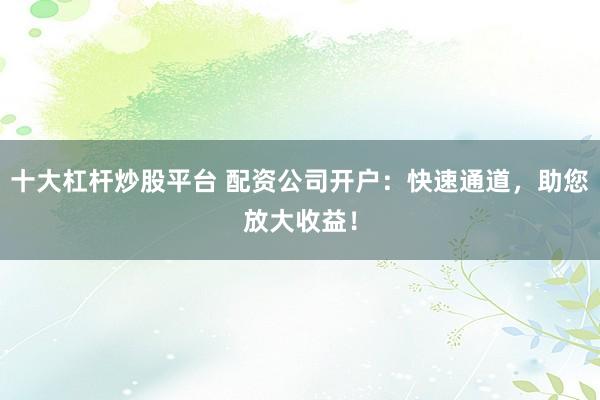 十大杠杆炒股平台 配资公司开户：快速通道，助您放大收益！