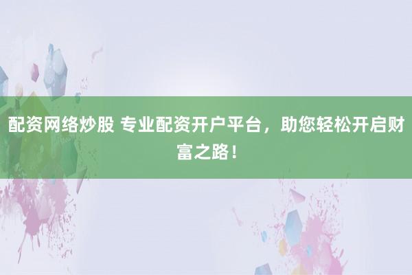配资网络炒股 专业配资开户平台，助您轻松开启财富之路！