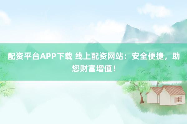 配资平台APP下载 线上配资网站:安全便捷,助您财富增值!