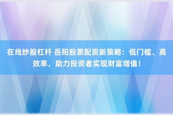 在线炒股杠杆 岳阳股票配资新策略:低门槛、高效率,助力投资者实现财富增值!