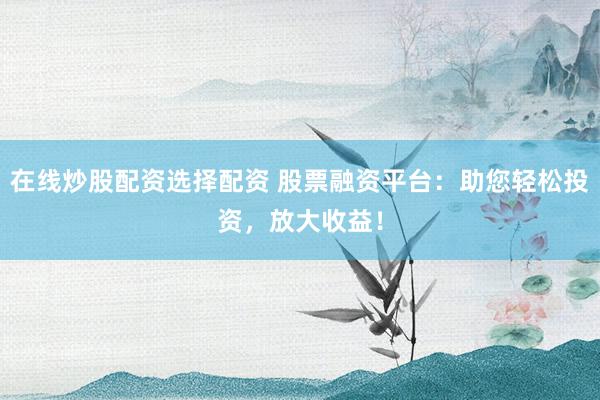 在线炒股配资选择配资 股票融资平台：助您轻松投资，放大收益！