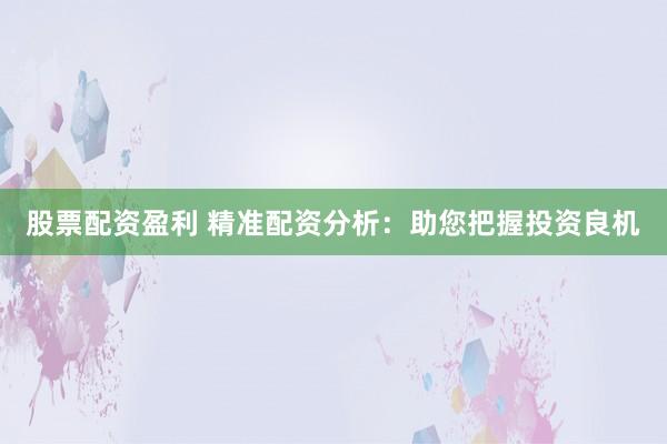股票配资盈利 精准配资分析：助您把握投资良机