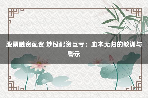 股票融资配资 炒股配资巨亏：血本无归的教训与警示