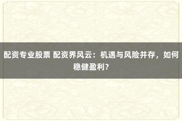 配资专业股票 配资界风云：机遇与风险并存，如何稳健盈利？