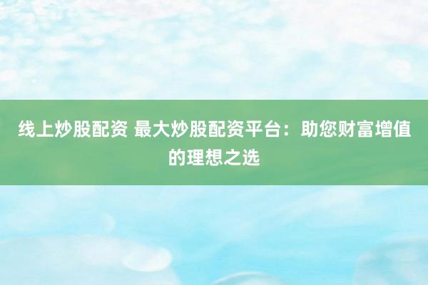 线上炒股配资 最大炒股配资平台：助您财富增值的理想之选
