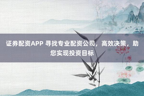 证券配资APP 寻找专业配资公司，高效决策，助您实现投资目标
