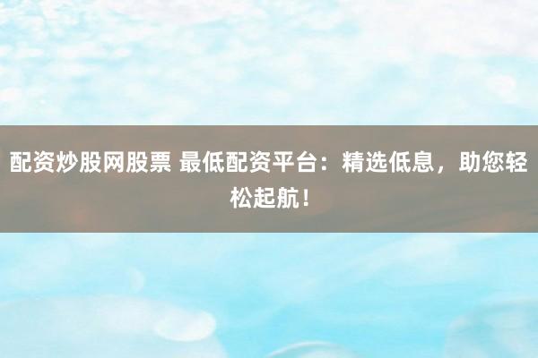 配资炒股网股票 最低配资平台：精选低息，助您轻松起航！