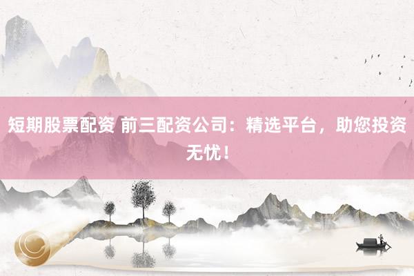 短期股票配资 前三配资公司：精选平台，助您投资无忧！