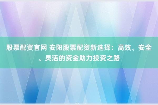 股票配资官网 安阳股票配资新选择:高效、安全、灵活的资金助力投资之路