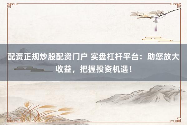 配资正规炒股配资门户 实盘杠杆平台：助您放大收益，把握投资机遇！