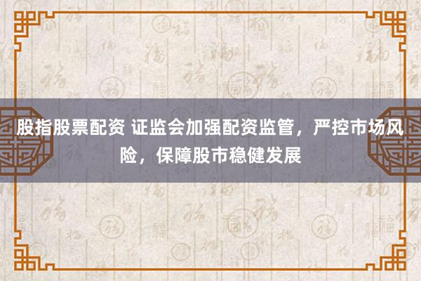 股指股票配资 证监会加强配资监管，严控市场风险，保障股市稳健发展