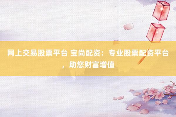 网上交易股票平台 宝尚配资：专业股票配资平台，助您财富增值