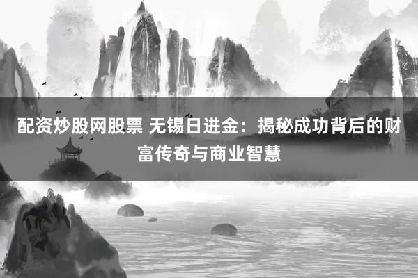 配资炒股网股票 无锡日进金：揭秘成功背后的财富传奇与商业智慧