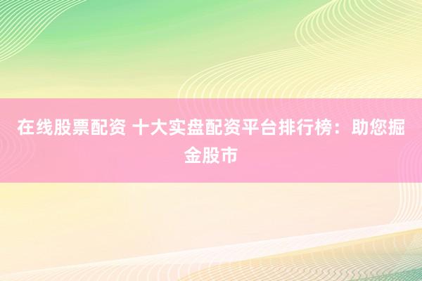 在线股票配资 十大实盘配资平台排行榜：助您掘金股市
