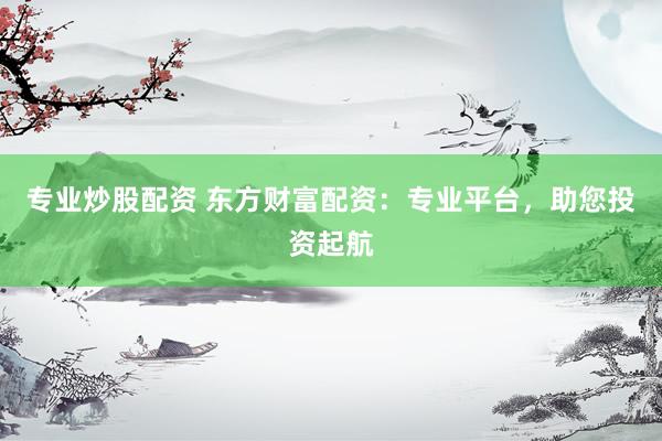 专业炒股配资 东方财富配资：专业平台，助您投资起航
