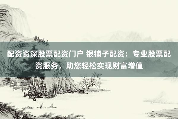 配资资深股票配资门户 银铺子配资：专业股票配资服务，助您轻松实现财富增值