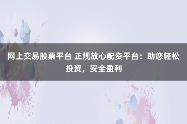 网上交易股票平台 正规放心配资平台：助您轻松投资，安全盈利