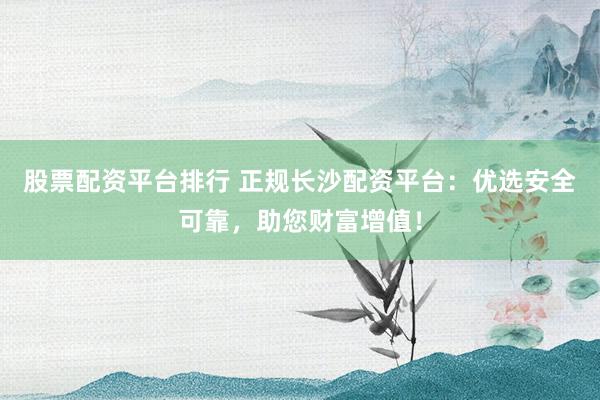 股票配资平台排行 正规长沙配资平台：优选安全可靠，助您财富增值！