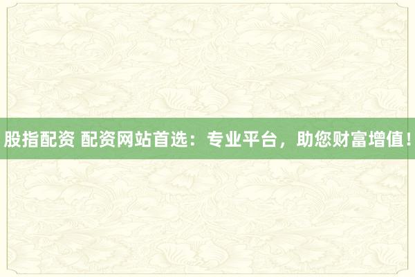 股指配资 配资网站首选：专业平台，助您财富增值！