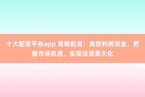 十大配资平台app 策略配资：高效利用资金，把握市场机遇，实现投资最大化