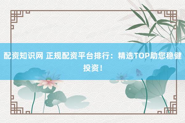 配资知识网 正规配资平台排行:精选TOP助您稳健投资!