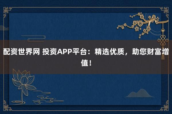 配资世界网 投资APP平台：精选优质，助您财富增值！